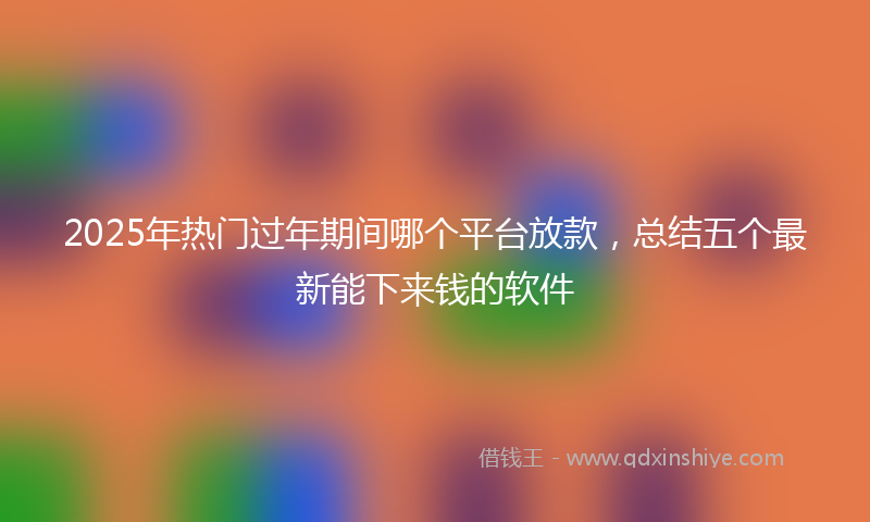 2025年热门过年期间哪个平台放款，总结五个最新能下来钱的软件