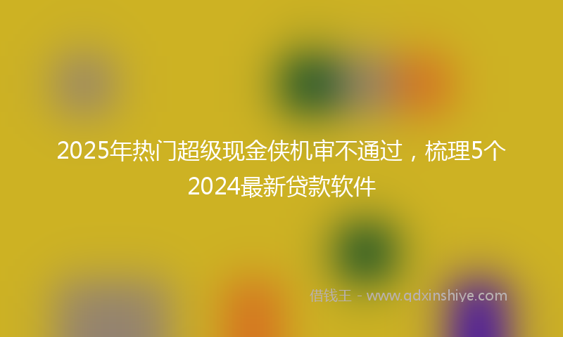 2025年热门超级现金侠机审不通过，梳理5个2024最新贷款软件
