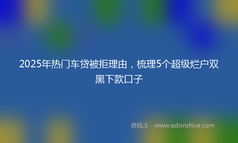 2025年热门车贷被拒理由，梳理5个超级烂户双黑下款口子