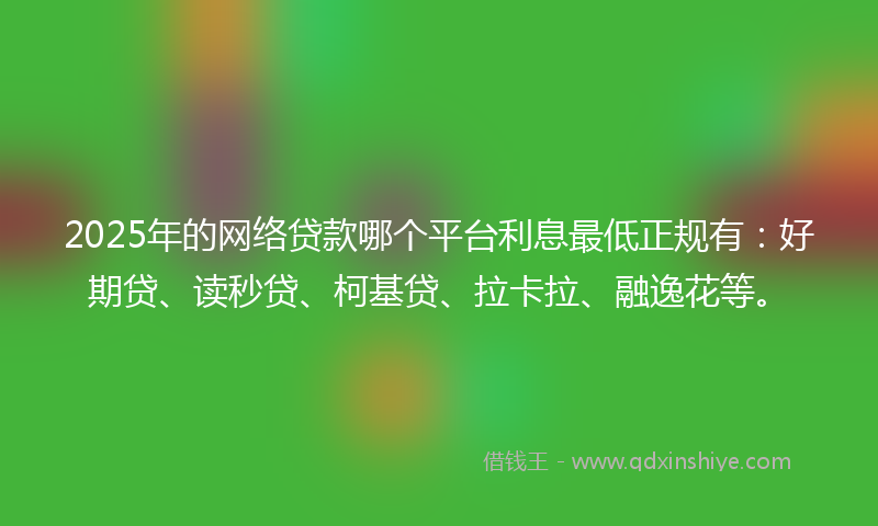 2025年的网络贷款哪个平台利息最低正规有：好期贷、读秒贷、柯基贷、拉卡拉、融逸花等。