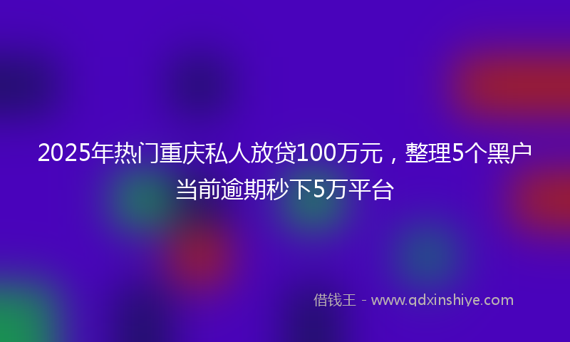 2025年热门重庆私人放贷100万元，整理5个黑户当前逾期秒下5万平台