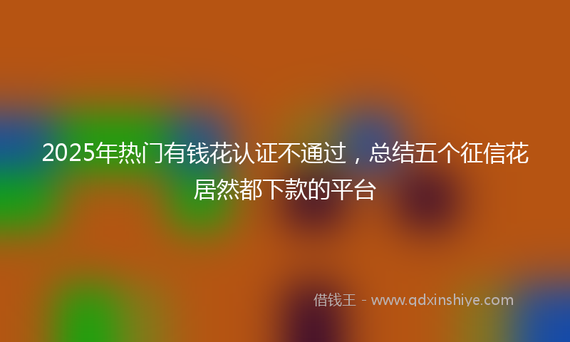 2025年热门有钱花认证不通过，总结五个征信花居然都下款的平台