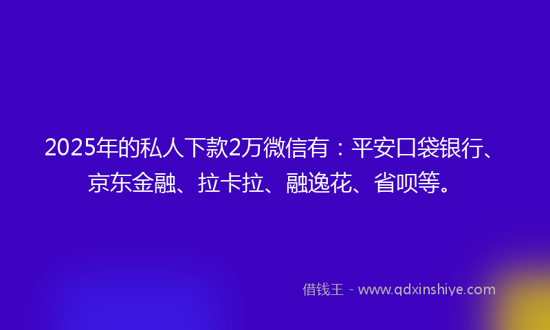 2025年的私人下款2万微信有：平安口袋银行、京东金融、拉卡拉、融逸花、省呗等。