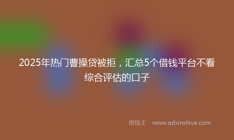2025年热门曹操贷被拒，汇总5个借钱平台不看综合评估的口子