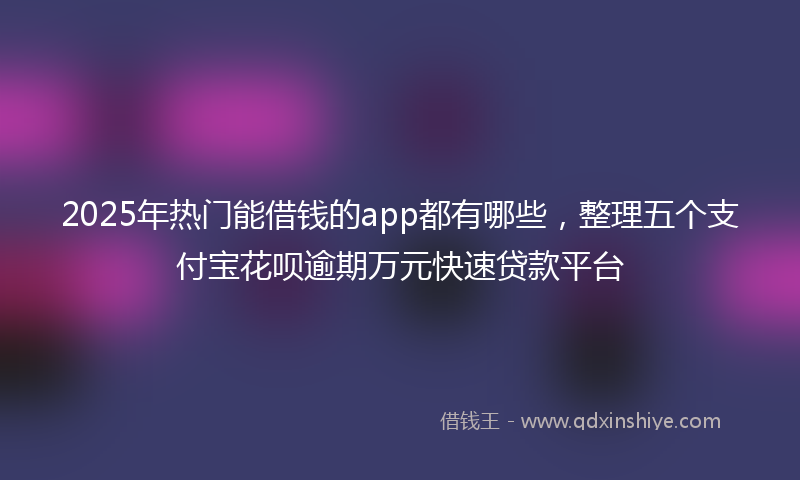 2025年热门能借钱的app都有哪些，整理五个支付宝花呗逾期万元快速贷款平台