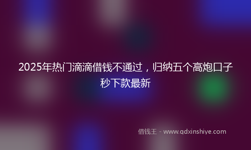 2025年热门滴滴借钱不通过，归纳五个高炮口子秒下款最新