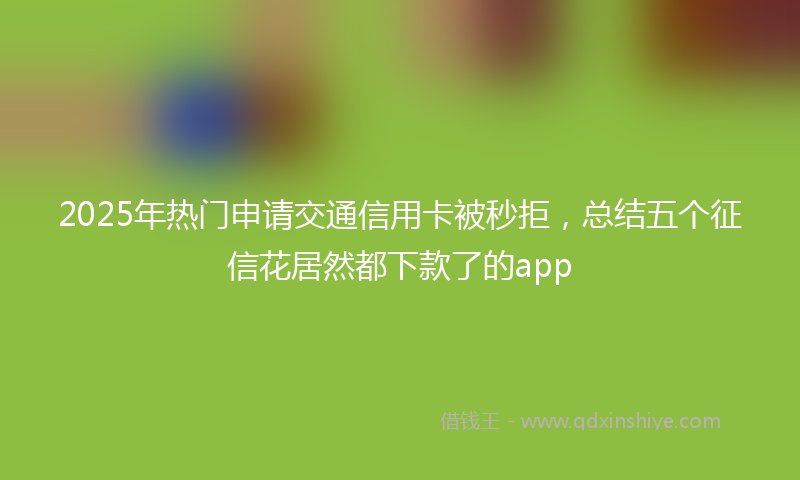 2025年热门申请交通信用卡被秒拒，总结五个征信花居然都下款了的app