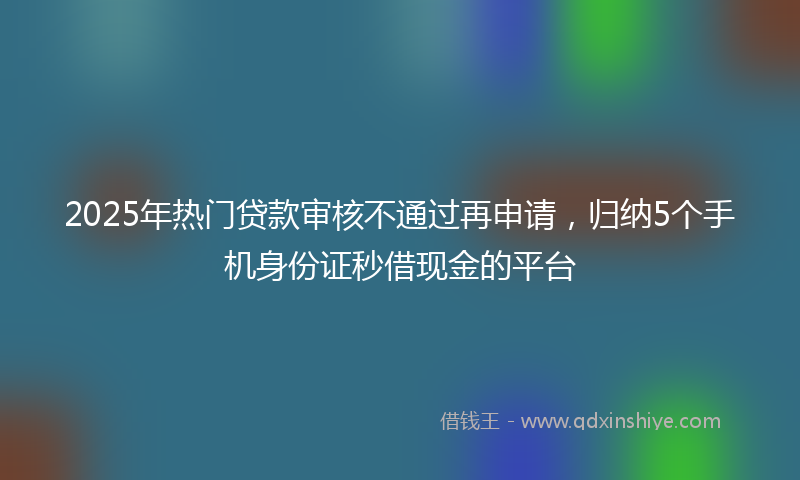 2025年热门贷款审核不通过再申请，归纳5个手机身份证秒借现金的平台