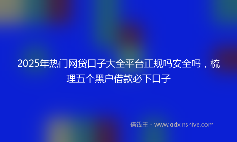 2025年热门网贷口子大全平台正规吗安全吗，梳理五个黑户借款必下口子