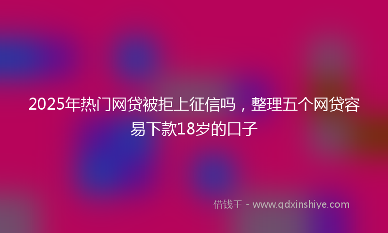 2025年热门网贷被拒上征信吗，整理五个网贷容易下款18岁的口子