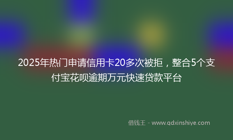 2025年热门申请信用卡20多次被拒，整合5个支付宝花呗逾期万元快速贷款平台