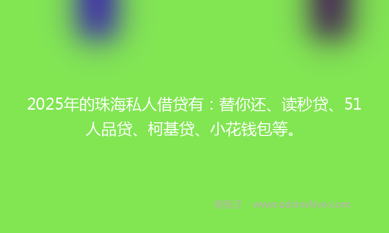 2025年的珠海私人借贷有：替你还、读秒贷、51人品贷、柯基贷、小花钱包等。