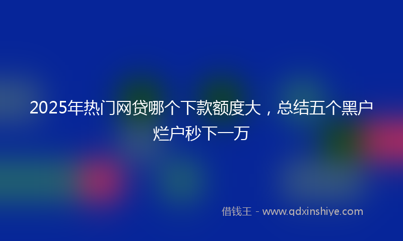 2025年热门网贷哪个下款额度大，总结五个黑户烂户秒下一万
