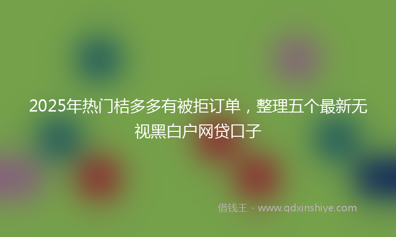 2025年热门桔多多有被拒订单，整理五个最新无视黑白户网贷口子