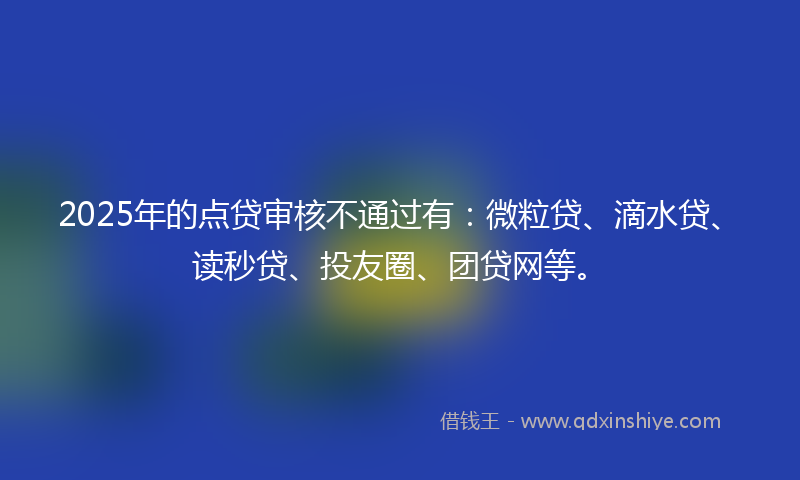 2025年的点贷审核不通过有：微粒贷、滴水贷、读秒贷、投友圈、团贷网等。
