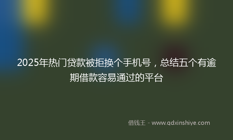 2025年热门贷款被拒换个手机号，总结五个有逾期借款容易通过的平台