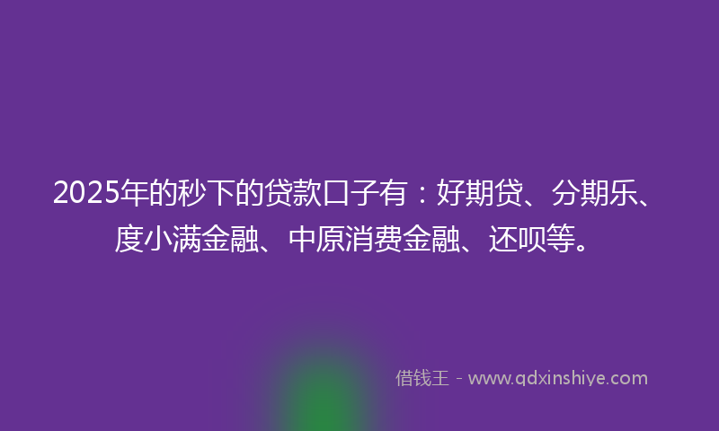 2025年的秒下的贷款口子有：好期贷、分期乐、度小满金融、中原消费金融、还呗等。