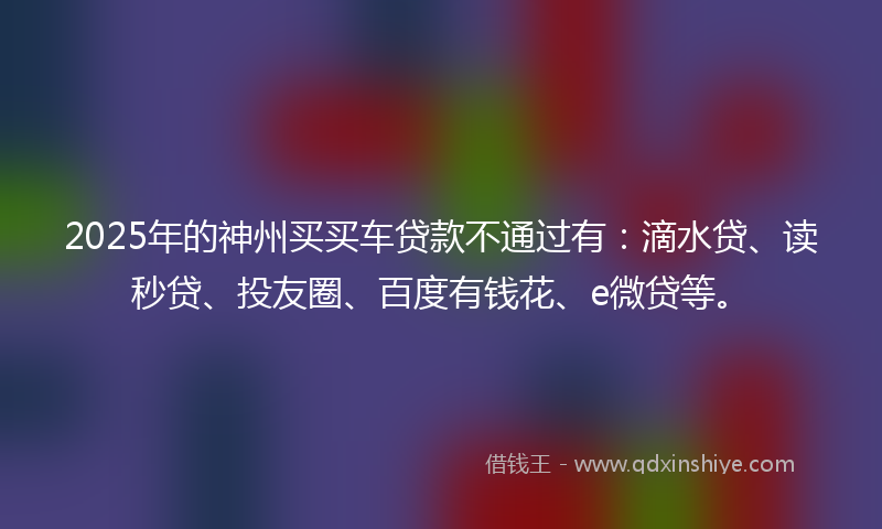 2025年的神州买买车贷款不通过有：滴水贷、读秒贷、投友圈、百度有钱花、e微贷等。