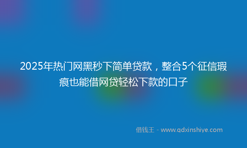 2025年热门网黑秒下简单贷款，整合5个征信瑕疵也能借网贷轻松下款的口子
