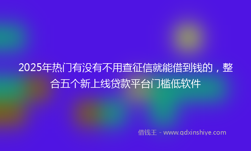 2025年热门有没有不用查征信就能借到钱的，整合五个新上线贷款平台门槛低软件
