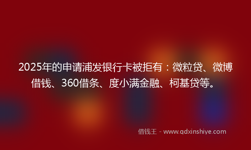 2025年的申请浦发银行卡被拒有：微粒贷、微博借钱、360借条、度小满金融、柯基贷等。