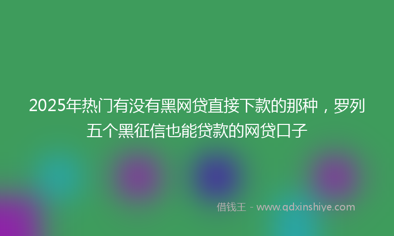 2025年热门有没有黑网贷直接下款的那种，罗列五个黑征信也能贷款的网贷口子