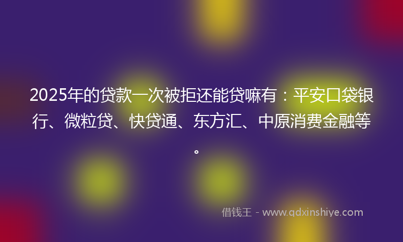 2025年的贷款一次被拒还能贷嘛有：平安口袋银行、微粒贷、快贷通、东方汇、中原消费金融等。