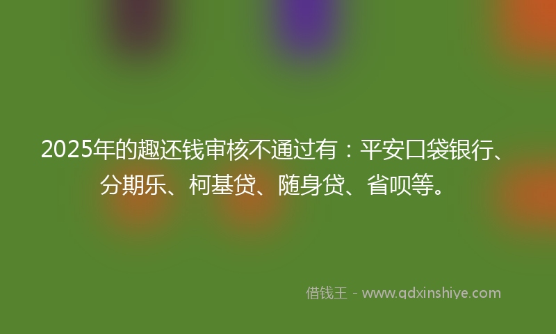 2025年的趣还钱审核不通过有：平安口袋银行、分期乐、柯基贷、随身贷、省呗等。