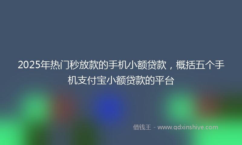 2025年热门秒放款的手机小额贷款，概括五个手机支付宝小额贷款的平台