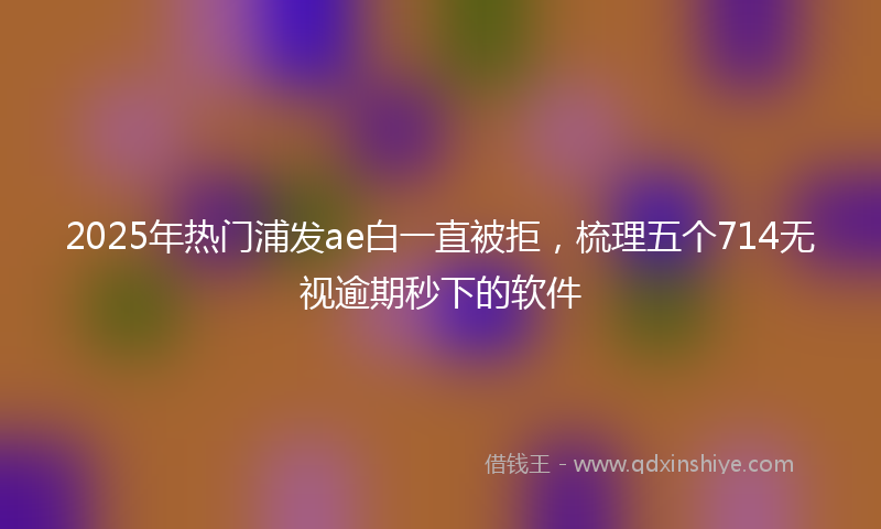 2025年热门浦发ae白一直被拒，梳理五个714无视逾期秒下的软件