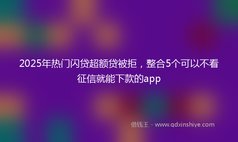 2025年热门闪贷超额贷被拒，整合5个可以不看征信就能下款的app