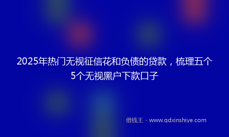 2025年热门无视征信花和负债的贷款，梳理五个5个无视黑户下款口子