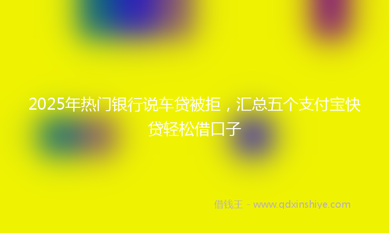 2025年热门银行说车贷被拒，汇总五个支付宝快贷轻松借口子