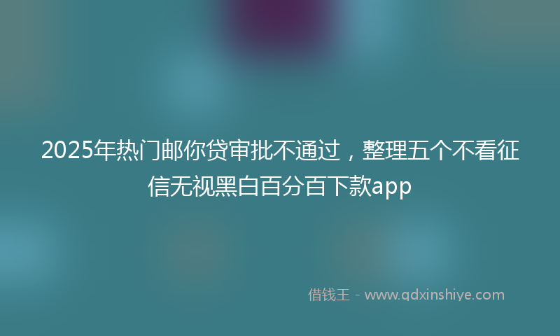 2025年热门邮你贷审批不通过，整理五个不看征信无视黑白百分百下款app