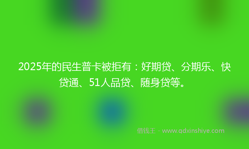 2025年的民生普卡被拒有：好期贷、分期乐、快贷通、51人品贷、随身贷等。