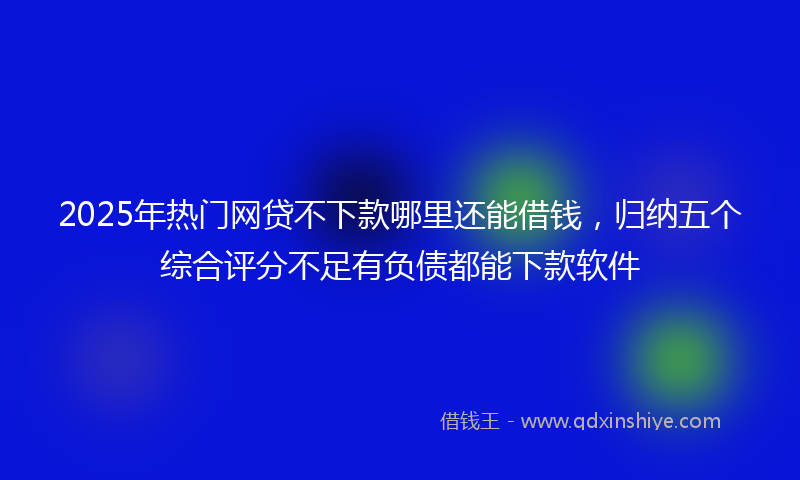 2025年热门网贷不下款哪里还能借钱，归纳五个综合评分不足有负债都能下款软件