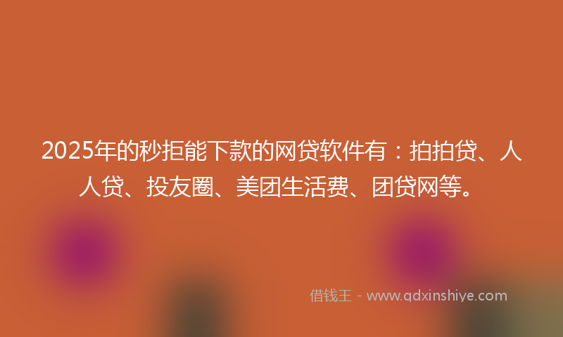 2025年的秒拒能下款的网贷软件有：拍拍贷、人人贷、投友圈、美团生活费、团贷网等。