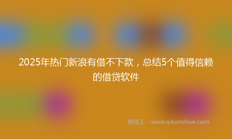 2025年热门新浪有借不下款，总结5个值得信赖的借贷软件