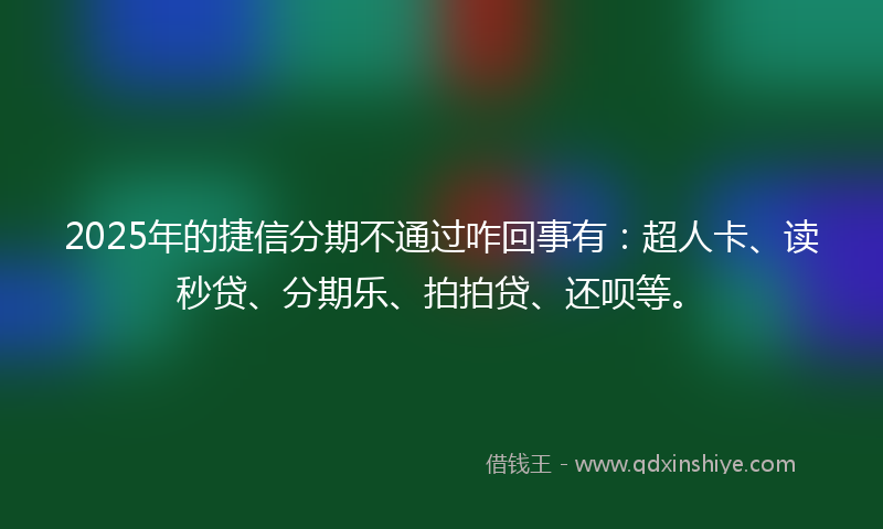 2025年的捷信分期不通过咋回事有：超人卡、读秒贷、分期乐、拍拍贷、还呗等。