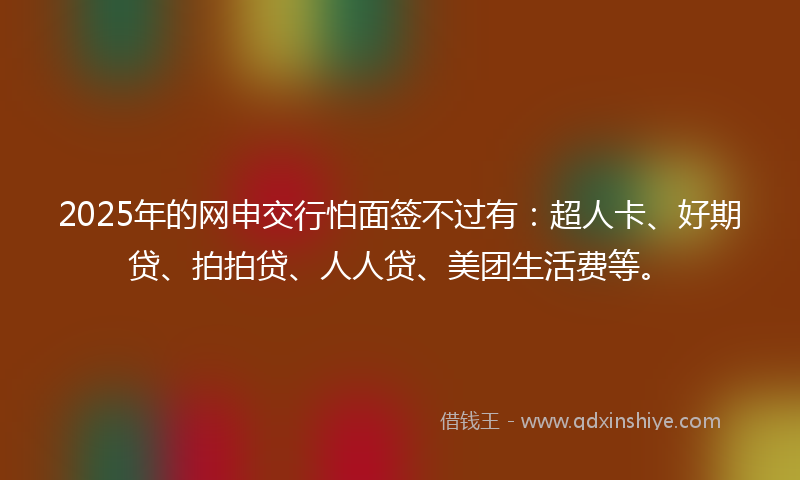 2025年的网申交行怕面签不过有：超人卡、好期贷、拍拍贷、人人贷、美团生活费等。