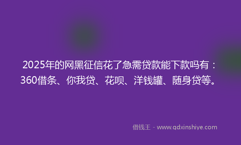 2025年的网黑征信花了急需贷款能下款吗有：360借条、你我贷、花呗、洋钱罐、随身贷等。