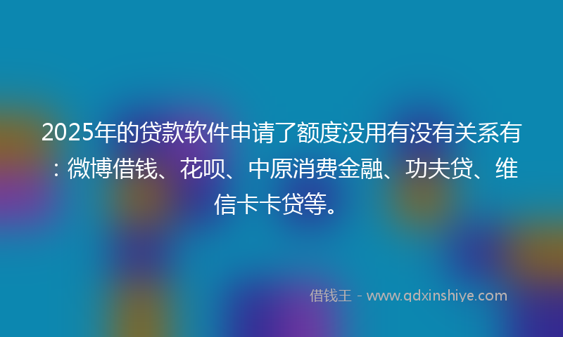 2025年的贷款软件申请了额度没用有没有关系有：微博借钱、花呗、中原消费金融、功夫贷、维信卡卡贷等。