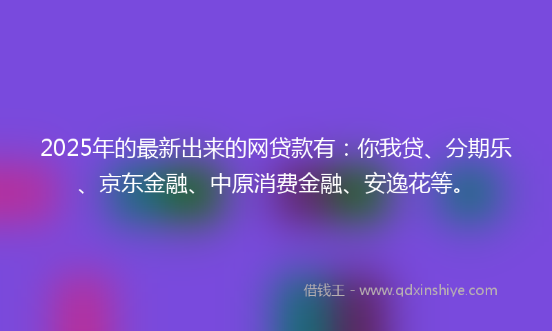 2025年的最新出来的网贷款有：你我贷、分期乐、京东金融、中原消费金融、安逸花等。