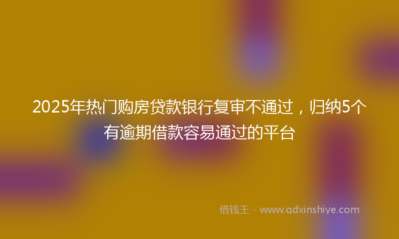 2025年热门购房贷款银行复审不通过，归纳5个有逾期借款容易通过的平台