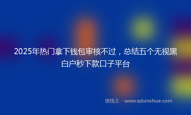 2025年热门拿下钱包审核不过，总结五个无视黑白户秒下款口子平台