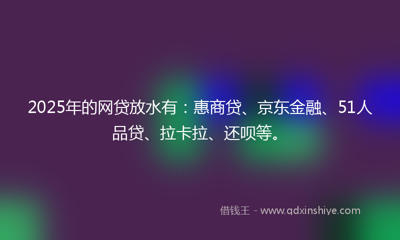 2025年的网贷放水有：惠商贷、京东金融、51人品贷、拉卡拉、还呗等。