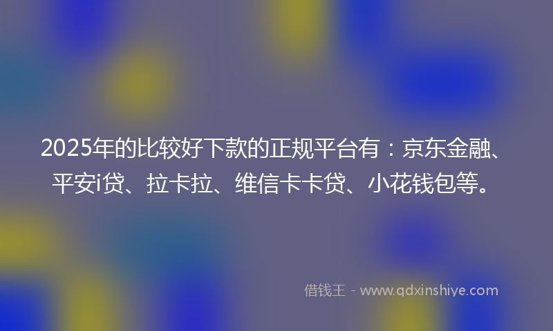 2025年的比较好下款的正规平台有：京东金融、平安i贷、拉卡拉、维信卡卡贷、小花钱包等。