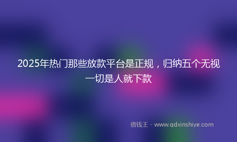 2025年热门那些放款平台是正规，归纳五个无视一切是人就下款