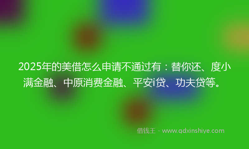 2025年的美借怎么申请不通过有：替你还、度小满金融、中原消费金融、平安i贷、功夫贷等。