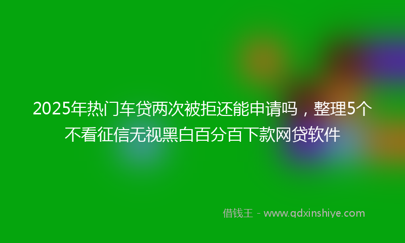 2025年热门车贷两次被拒还能申请吗，整理5个不看征信无视黑白百分百下款网贷软件